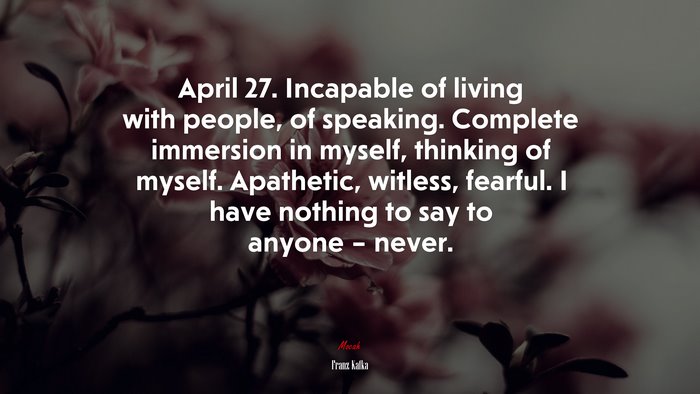 April 27. Incapable of living with people, of speaking. Complete immersion in myself, thinking of myself. Apathetic, witless, fearful. I have nothing to say to anyone – never. | Franz Kafka quote
