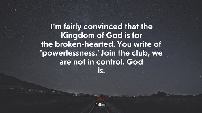 I’m fairly convinced that the Kingdom of God is for the broken-hearted. You write of ‘powerlessness.’ Join the club, we are not in control. God is. | Fred Rogers quote