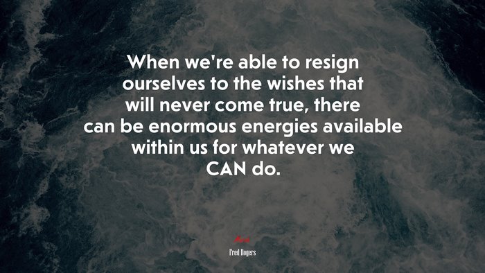 When we’re able to resign ourselves to the wishes that will never come true, there can be enormous energies available within us for whatever we CAN do. | Fred Rogers quote
