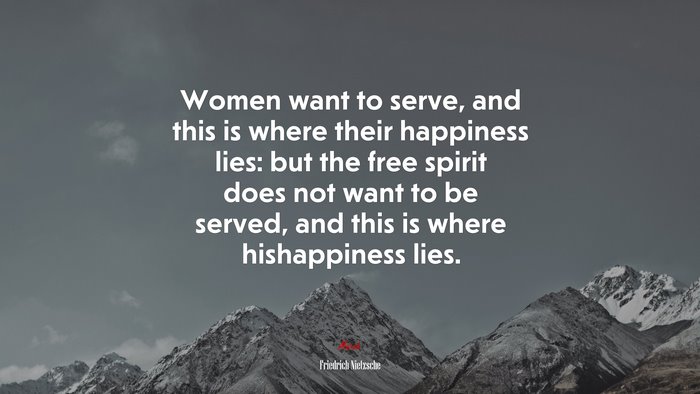 Women want to serve, and this is where their happiness lies: but the free spirit does not want to be served, and this is where hishappiness lies. | Friedrich Nietzsche quote
