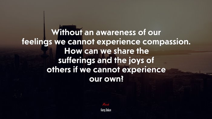 Without an awareness of our feelings we cannot experience compassion. How can we share the sufferings and the joys of others if we cannot experience our own? | Gary Zukav quote