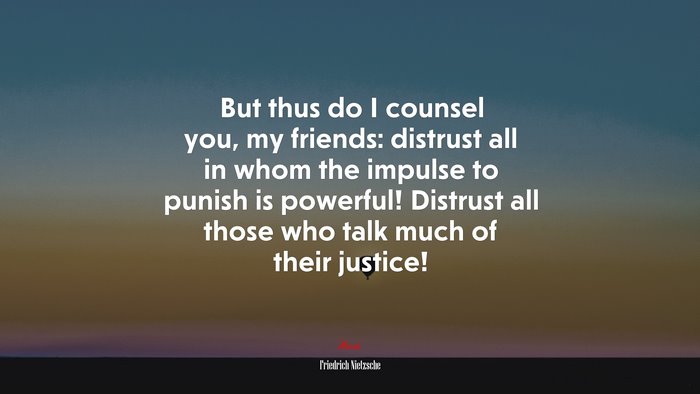 But thus do I counsel you, my friends: distrust all in whom the impulse to punish is powerful! Distrust all those who talk much of their justice! | Friedrich Nietzsche quote