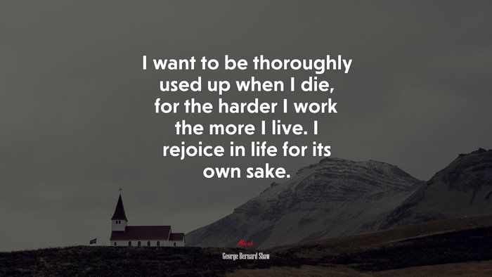 I want to be thoroughly used up when I die, for the harder I work the more I live. I rejoice in life for its own sake. | George Bernard Shaw quote