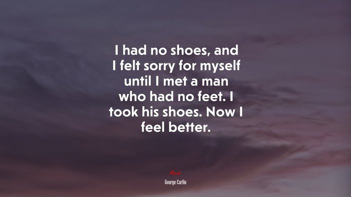 I had no shoes, and I felt sorry for myself until I met a man who had no feet. I took his shoes. Now I feel better. | George Carlin quote