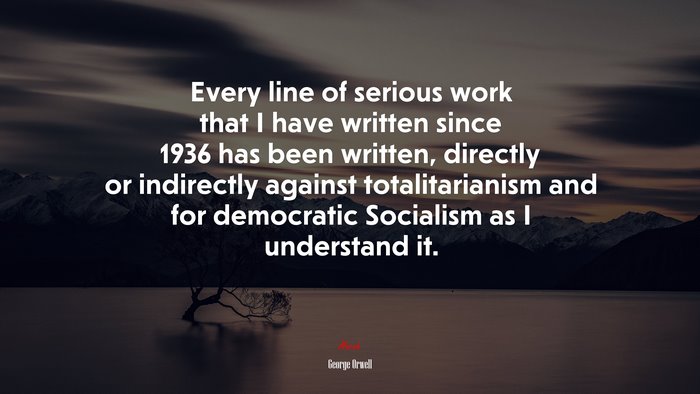 Every line of serious work that I have written since 1936 has been written, directly or indirectly against totalitarianism and for democratic Socialism as I understand it. | George Orwell quote