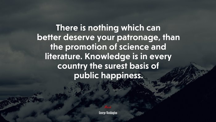 There is nothing which can better deserve your patronage, than the promotion of science and literature. Knowledge is in every country the surest basis of public happiness. | George Washington quote