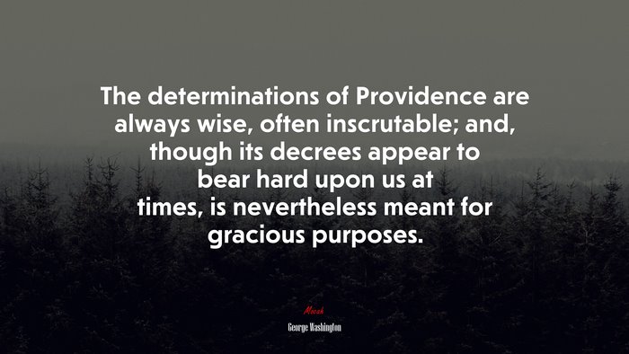 The determinations of Providence are always wise, often inscrutable; and, though its decrees appear to bear hard upon us at times, is nevertheless meant for gracious purposes. | George Washington quote