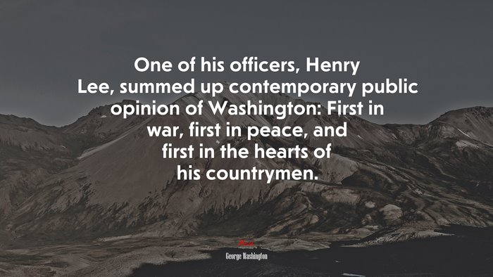 One of his officers, Henry Lee, summed up contemporary public opinion of Washington: First in war, first in peace, and first in the hearts of his countrymen. | George Washington quote