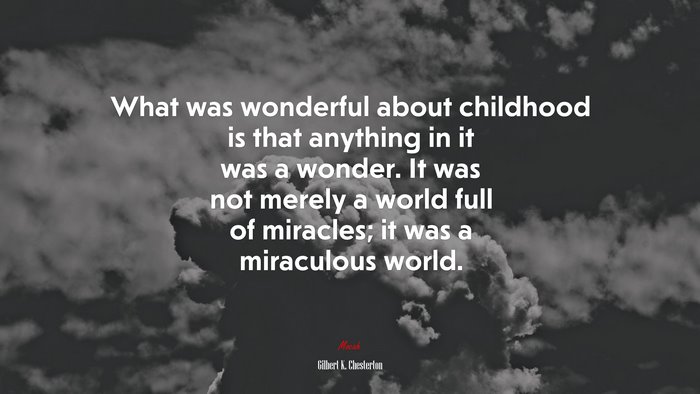 What was wonderful about childhood is that anything in it was a wonder. It was not merely a world full of miracles; it was a miraculous world. | Gilbert K. Chesterton quote