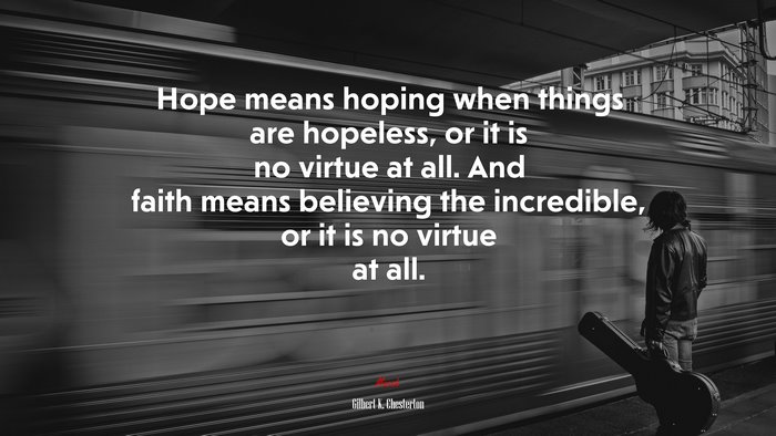 Hope means hoping when things are hopeless, or it is no virtue at all. And faith means believing the incredible, or it is no virtue at all. | Gilbert K. Chesterton quote