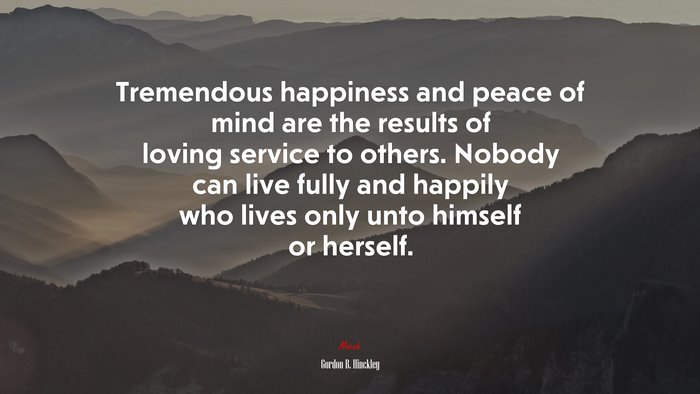 Tremendous happiness and peace of mind are the results of loving service to others. Nobody can live fully and happily who lives only unto himself or herself. | Gordon B. Hinckley quote