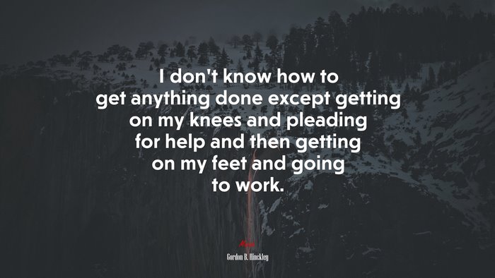 I don’t know how to get anything done except getting on my knees and pleading for help and then getting on my feet and going to work. | Gordon B. Hinckley quote
