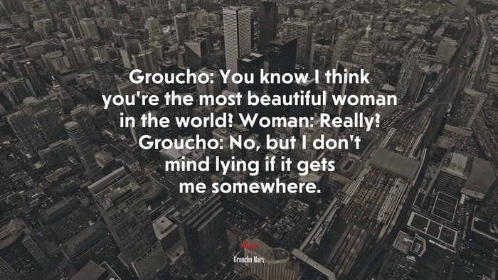 Groucho: You know I think you’re the most beautiful woman in the world? Woman: Really? Groucho: No, but I don’t mind lying if it gets me somewhere. | Groucho Marx quote