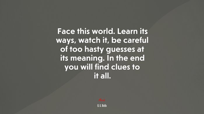 Face this world. Learn its ways, watch it, be careful of too hasty guesses at its meaning. In the end you will find clues to it all. | H. G. Wells quote