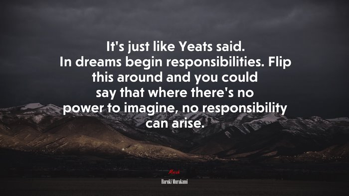It’s just like Yeats said. In dreams begin responsibilities. Flip this around and you could say that where there’s no power to imagine, no responsibility can arise. | Haruki Murakami quote
