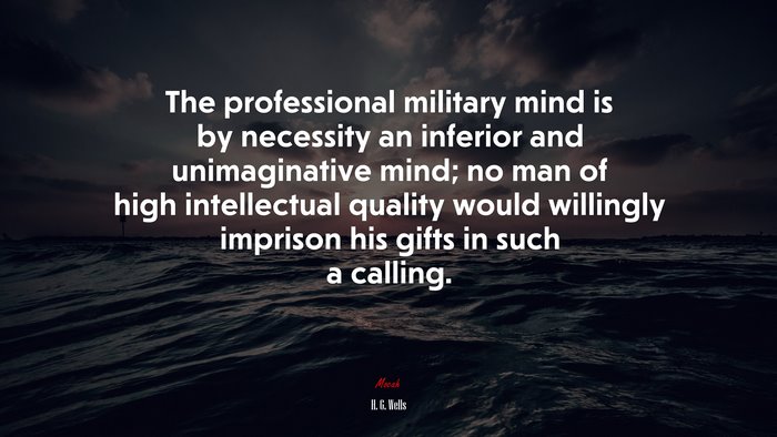 The professional military mind is by necessity an inferior and unimaginative mind; no man of high intellectual quality would willingly imprison his gifts in such a calling. | H. G. Wells quote