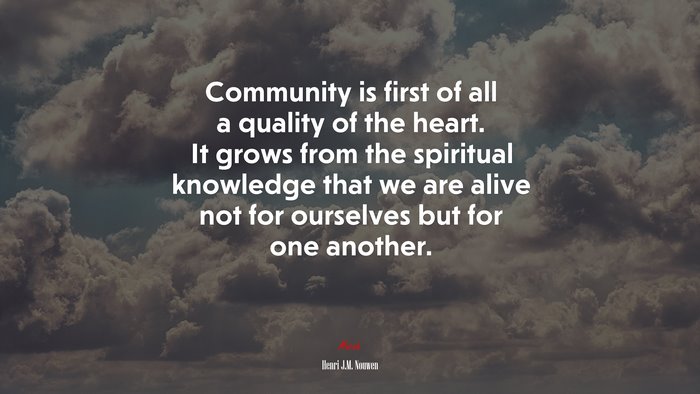 Community is first of all a quality of the heart. It grows from the spiritual knowledge that we are alive not for ourselves but for one another. | Henri J.M. Nouwen quote