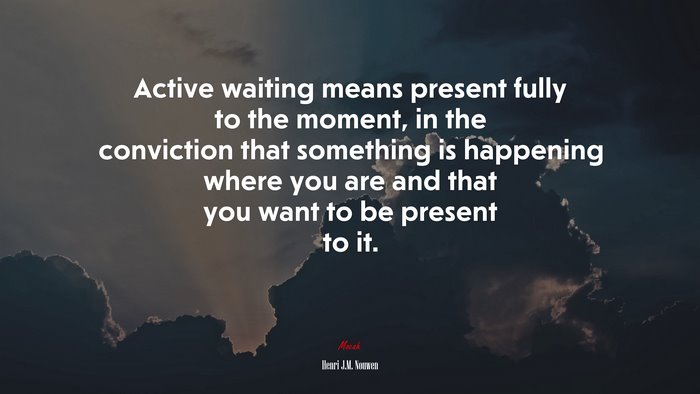 Active waiting means present fully to the moment, in the conviction that something is happening where you are and that you want to be present to it. | Henri J.M. Nouwen quote