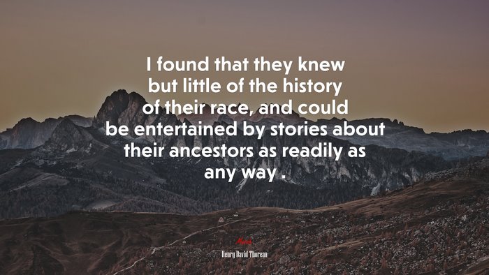 I found that they knew but little of the history of their race, and could be entertained by stories about their ancestors as readily as any way . | Henry David Thoreau quote