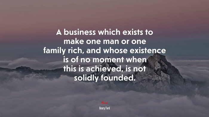 A business which exists to make one man or one family rich, and whose existence is of no moment when this is achieved, is not solidly founded. | Henry Ford quote