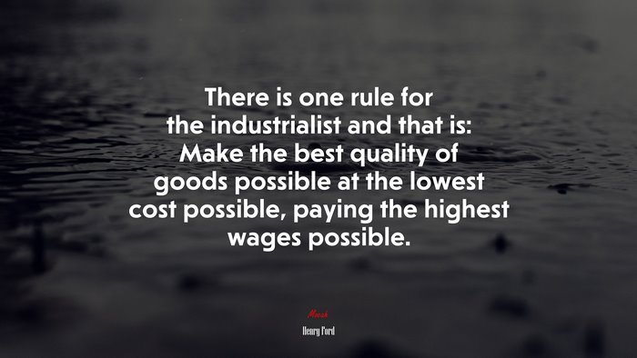 There is one rule for the industrialist and that is: Make the best quality of goods possible at the lowest cost possible, paying the highest wages possible. | Henry Ford quote
