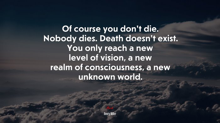 Of course you don’t die. Nobody dies. Death doesn’t exist. You only reach a new level of vision, a new realm of consciousness, a new unknown world. | Henry Miller quote