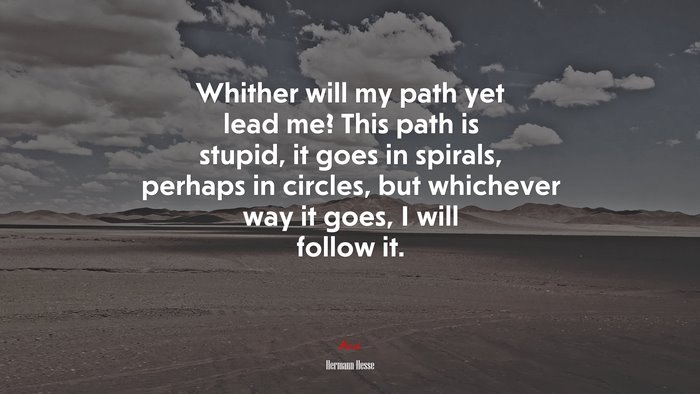 Whither will my path yet lead me? This path is stupid, it goes in spirals, perhaps in circles, but whichever way it goes, I will follow it. | Hermann Hesse quote