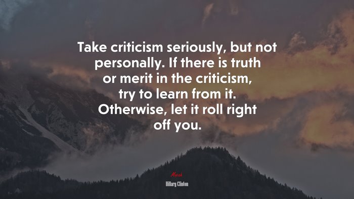 Take criticism seriously, but not personally. If there is truth or merit in the criticism, try to learn from it. Otherwise, let it roll right off you. | Hillary Clinton quote