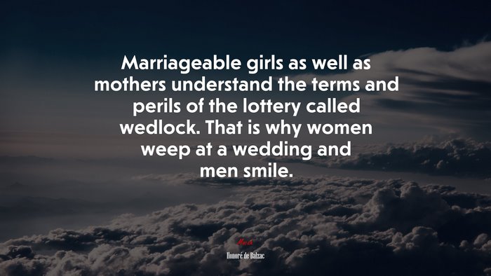 Marriageable girls as well as mothers understand the terms and perils of the lottery called wedlock. That is why women weep at a wedding and men smile. | Honoré de Balzac quote