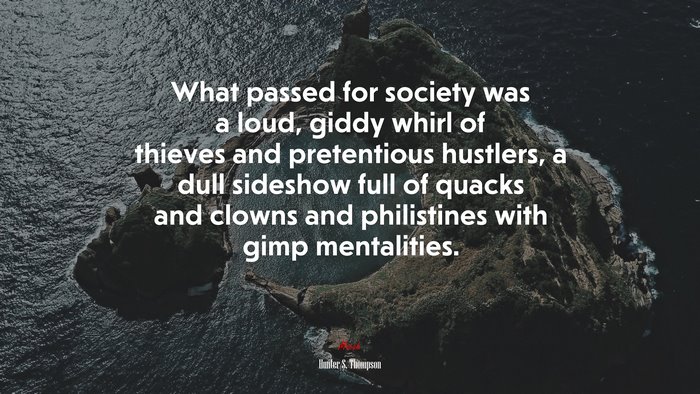 What passed for society was a loud, giddy whirl of thieves and pretentious hustlers, a dull sideshow full of quacks and clowns and philistines with gimp mentalities. | Hunter S. Thompson quote