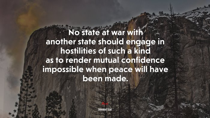 No state at war with another state should engage in hostilities of such a kind as to render mutual confidence impossible when peace will have been made. | Immanuel Kant quote