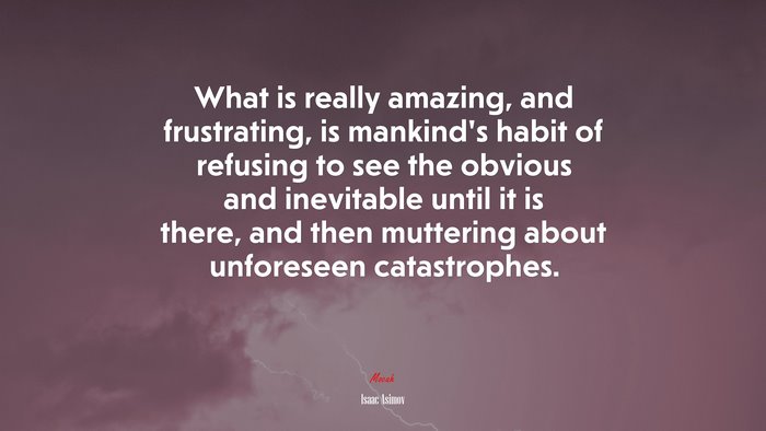 What is really amazing, and frustrating, is mankind’s habit of refusing to see the obvious and inevitable until it is there, and then muttering about unforeseen catastrophes. | Isaac Asimov quote