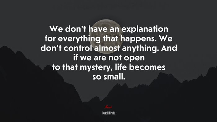 We don’t have an explanation for everything that happens. We don’t control almost anything. And if we are not open to that mystery, life becomes so small. | Isabel Allende quote