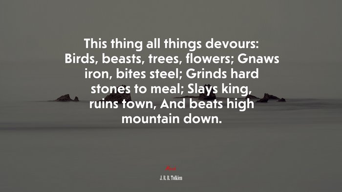 This thing all things devours: Birds, beasts, trees, flowers; Gnaws iron, bites steel; Grinds hard stones to meal; Slays king, ruins town, And beats high mountain down. | J. R. R. Tolkien quote