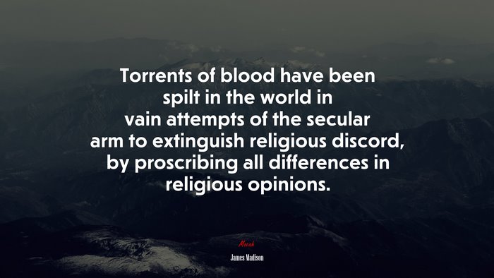 Torrents of blood have been spilt in the world in vain attempts of the secular arm to extinguish religious discord, by proscribing all differences in religious opinions. | James Madison quote