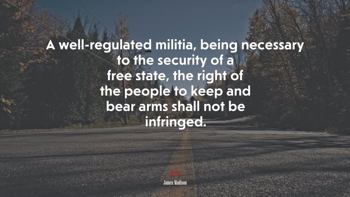 A well-regulated militia, being necessary to the security of a free state, the right of the people to keep and bear arms shall not be infringed. | James Madison quote
