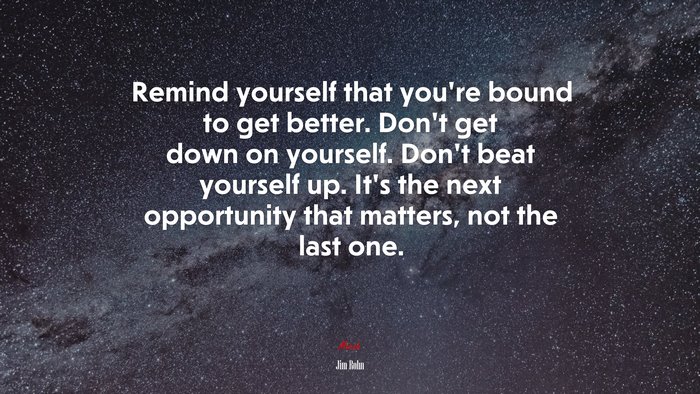 Remind yourself that you’re bound to get better. Don’t get down on yourself. Don’t beat yourself up. It’s the next opportunity that matters, not the last one. | Jim Rohn quote
