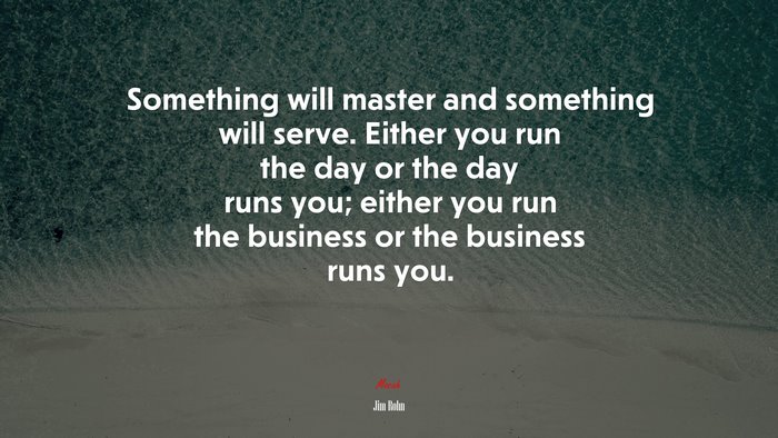 Something will master and something will serve. Either you run the day or the day runs you; either you run the business or the business runs you. | Jim Rohn quote
