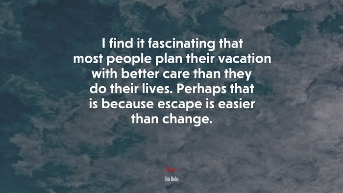 I find it fascinating that most people plan their vacation with better care than they do their lives. Perhaps that is because escape is easier than change. | Jim Rohn quote