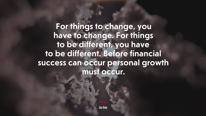 For things to change, you have to change. For things to be different, you have to be different. Before financial success can occur personal growth must occur. | Jim Rohn quote
