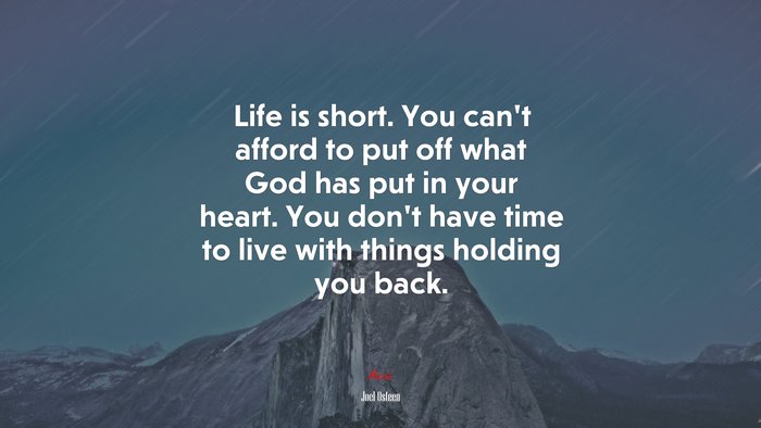 Life is short. You can’t afford to put off what God has put in your heart. You don’t have time to live with things holding you back. | Joel Osteen quote