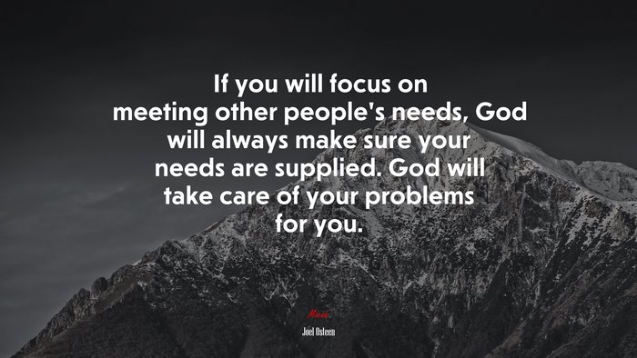 If you will focus on meeting other people’s needs, God will always make sure your needs are supplied. God will take care of your problems for you. | Joel Osteen quote