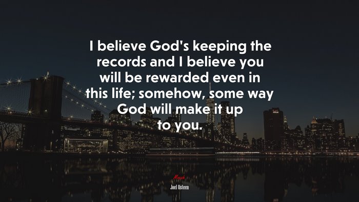 I believe God’s keeping the records and I believe you will be rewarded even in this life; somehow, some way God will make it up to you. | Joel Osteen quote