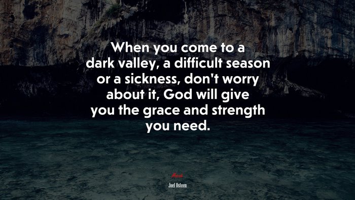 When you come to a dark valley, a difficult season or a sickness, don’t worry about it, God will give you the grace and strength you need. | Joel Osteen quote