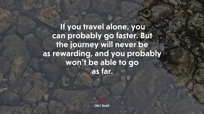 If you travel alone, you can probably go faster. But the journey will never be as rewarding, and you probably won’t be able to go as far. | John C. Maxwell quote