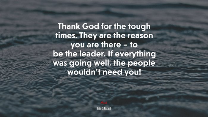 Thank God for the tough times. They are the reason you are there – to be the leader. If everything was going well, the people wouldn’t need you! | John C. Maxwell quote