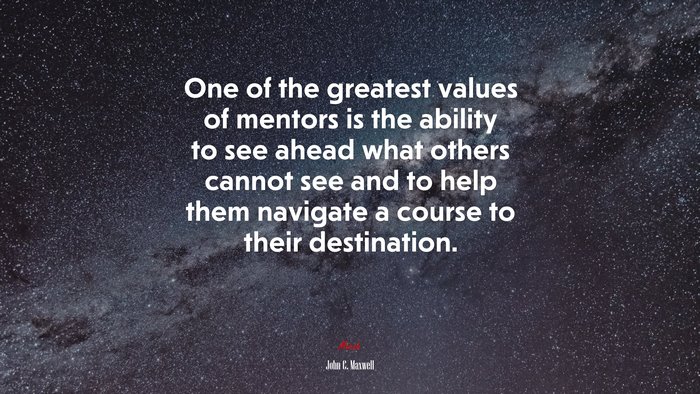 One of the greatest values of mentors is the ability to see ahead what others cannot see and to help them navigate a course to their destination. | John C. Maxwell quote