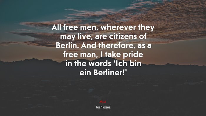 All free men, wherever they may live, are citizens of Berlin. And therefore, as a free man, I take pride in the words ‘Ich bin ein Berliner!’ | John F. Kennedy quote