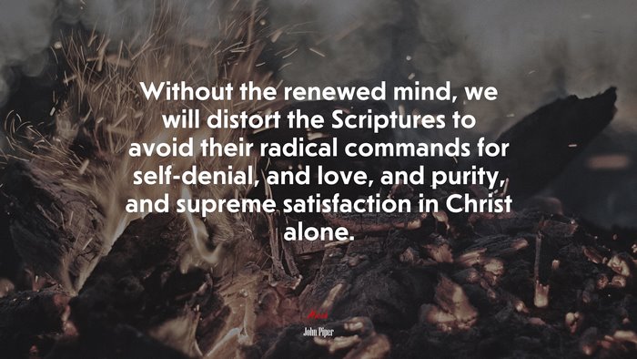 Without the renewed mind, we will distort the Scriptures to avoid their radical commands for self-denial, and love, and purity, and supreme satisfaction in Christ alone. | John Piper quote