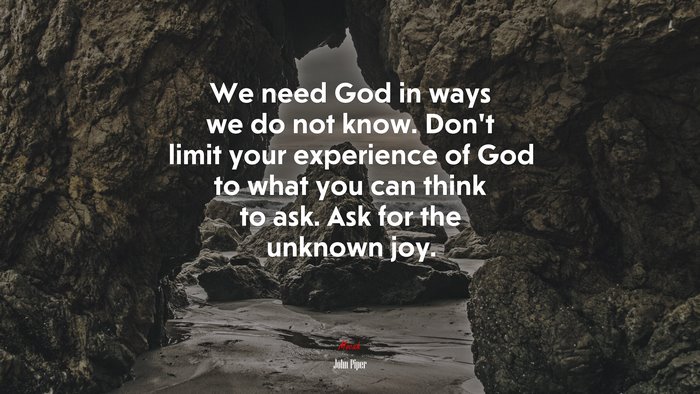 We need God in ways we do not know. Don’t limit your experience of God to what you can think to ask. Ask for the unknown joy. | John Piper quote